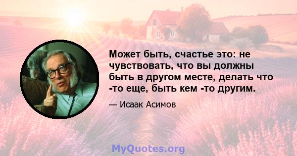 Может быть, счастье это: не чувствовать, что вы должны быть в другом месте, делать что -то еще, быть кем -то другим.