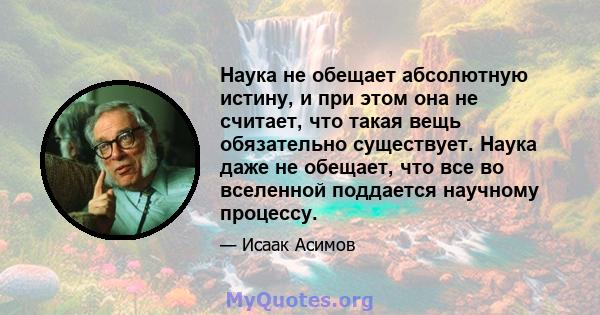 Наука не обещает абсолютную истину, и при этом она не считает, что такая вещь обязательно существует. Наука даже не обещает, что все во вселенной поддается научному процессу.