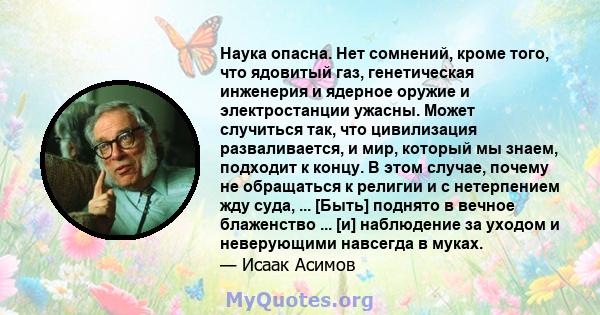 Наука опасна. Нет сомнений, кроме того, что ядовитый газ, генетическая инженерия и ядерное оружие и электростанции ужасны. Может случиться так, что цивилизация разваливается, и мир, который мы знаем, подходит к концу. В 