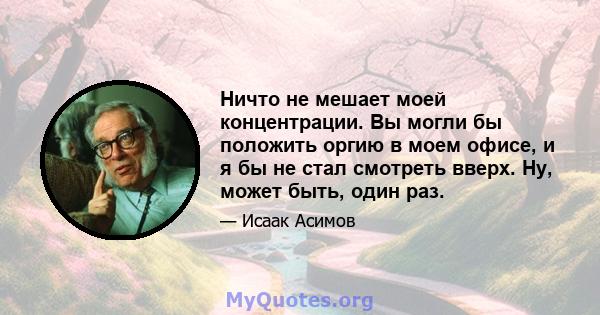 Ничто не мешает моей концентрации. Вы могли бы положить оргию в моем офисе, и я бы не стал смотреть вверх. Ну, может быть, один раз.