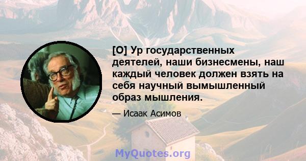 [О] Ур государственных деятелей, наши бизнесмены, наш каждый человек должен взять на себя научный вымышленный образ мышления.