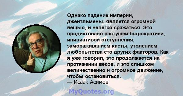 Однако падение империи, джентльмены, является огромной вещью, и нелегко сражаться. Это продиктовано растущей бюрократией, инициативой отступления, замораживанием касты, утолением любопытства сто других факторов. Как я