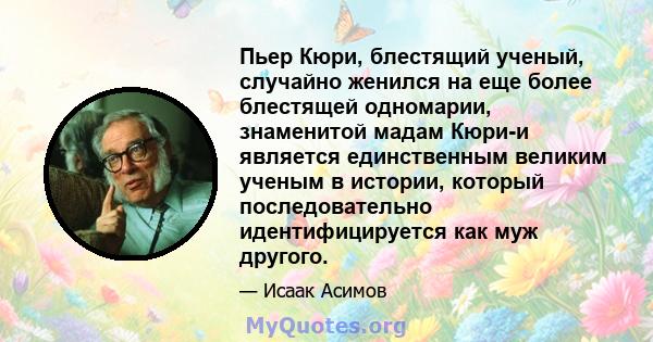 Пьер Кюри, блестящий ученый, случайно женился на еще более блестящей одномарии, знаменитой мадам Кюри-и является единственным великим ученым в истории, который последовательно идентифицируется как муж другого.