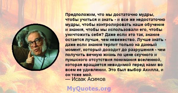 Предположим, что мы достаточно мудры, чтобы учиться и знать - и все же недостаточно мудры, чтобы контролировать наше обучение и знания, чтобы мы использовали его, чтобы уничтожить себя? Даже если это так, знание