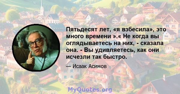 Пятьдесят лет, «я взбесила», это много времени ».« Не когда вы оглядываетесь на них, - сказала она. - Вы удивляетесь, как они исчезли так быстро.