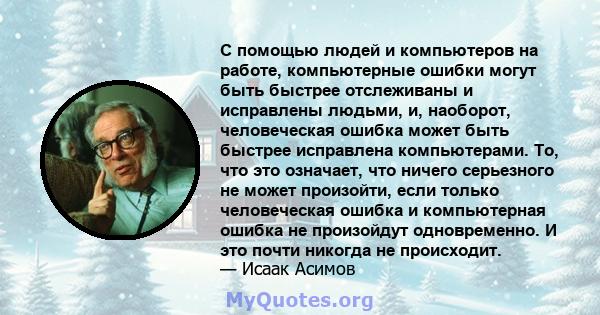 С помощью людей и компьютеров на работе, компьютерные ошибки могут быть быстрее отслеживаны и исправлены людьми, и, наоборот, человеческая ошибка может быть быстрее исправлена ​​компьютерами. То, что это означает, что