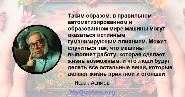 Таким образом, в правильном автоматизированном и образованном мире машины могут оказаться истинным гуманизирующим влиянием. Может случиться так, что машины выполнят работу, которая сделает жизнь возможным, и что люди