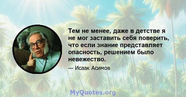 Тем не менее, даже в детстве я не мог заставить себя поверить, что если знание представляет опасность, решением было невежество.