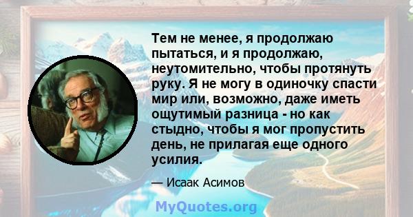 Тем не менее, я продолжаю пытаться, и я продолжаю, неутомительно, чтобы протянуть руку. Я не могу в одиночку спасти мир или, возможно, даже иметь ощутимый разница - но как стыдно, чтобы я мог пропустить день, не