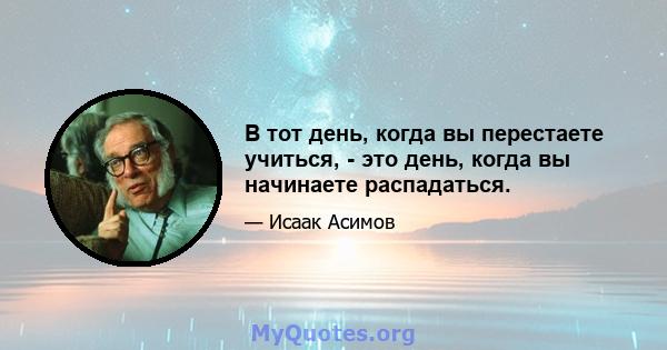 В тот день, когда вы перестаете учиться, - это день, когда вы начинаете распадаться.