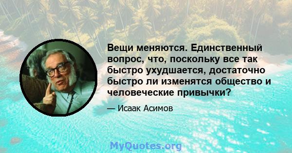 Вещи меняются. Единственный вопрос, что, поскольку все так быстро ухудшается, достаточно быстро ли изменятся общество и человеческие привычки?