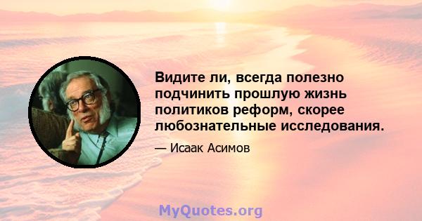 Видите ли, всегда полезно подчинить прошлую жизнь политиков реформ, скорее любознательные исследования.