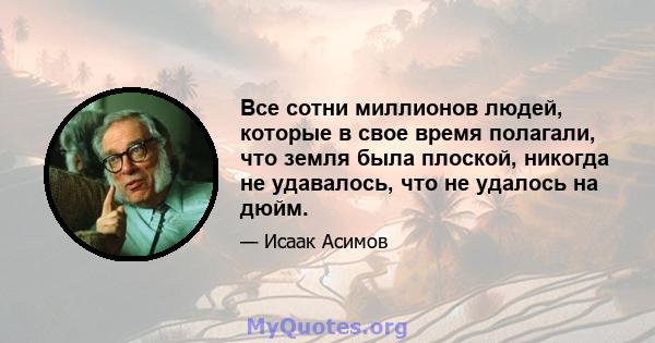 Все сотни миллионов людей, которые в свое время полагали, что земля была плоской, никогда не удавалось, что не удалось на дюйм.