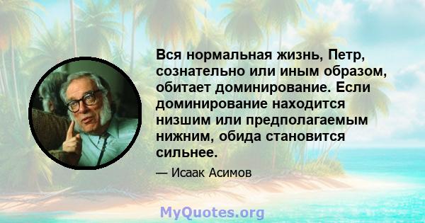 Вся нормальная жизнь, Петр, сознательно или иным образом, обитает доминирование. Если доминирование находится низшим или предполагаемым нижним, обида становится сильнее.