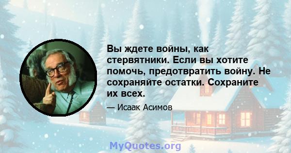 Вы ждете войны, как стервятники. Если вы хотите помочь, предотвратить войну. Не сохраняйте остатки. Сохраните их всех.