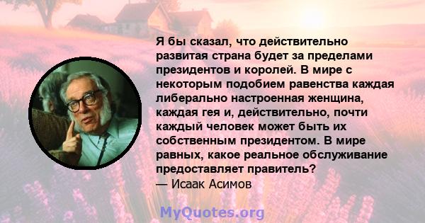 Я бы сказал, что действительно развитая страна будет за пределами президентов и королей. В мире с некоторым подобием равенства каждая либерально настроенная женщина, каждая гея и, действительно, почти каждый человек