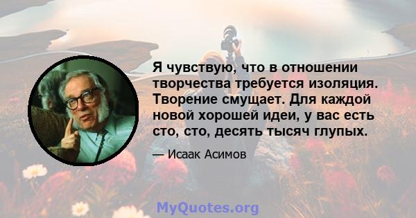 Я чувствую, что в отношении творчества требуется изоляция. Творение смущает. Для каждой новой хорошей идеи, у вас есть сто, сто, десять тысяч глупых.