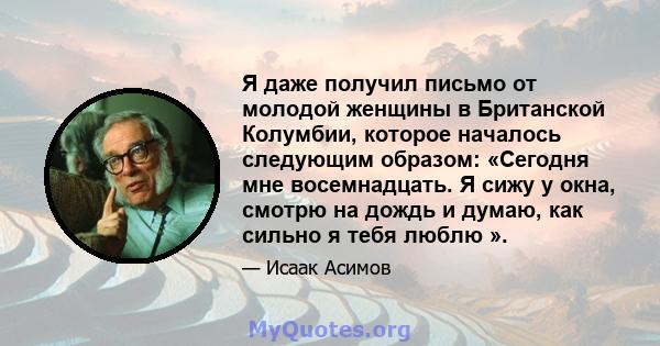 Я даже получил письмо от молодой женщины в Британской Колумбии, которое началось следующим образом: «Сегодня мне восемнадцать. Я сижу у окна, смотрю на дождь и думаю, как сильно я тебя люблю ».