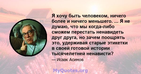 Я хочу быть человеком, ничего более и ничего меньшего. ... Я не думаю, что мы когда-либо сможем перестать ненавидеть друг друга, но зачем поощрять это, удерживая старые этикетки в своей готовой истории тысячелетней