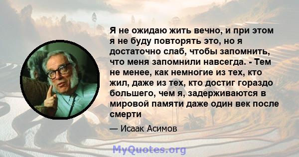 Я не ожидаю жить вечно, и при этом я не буду повторять это, но я достаточно слаб, чтобы запомнить, что меня запомнили навсегда. - Тем не менее, как немногие из тех, кто жил, даже из тех, кто достиг гораздо большего, чем 