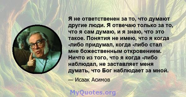 Я не ответственен за то, что думают другие люди. Я отвечаю только за то, что я сам думаю, и я знаю, что это такое. Понятия не имею, что я когда -либо придумал, когда -либо стал мне божественным откровением. Ничто из