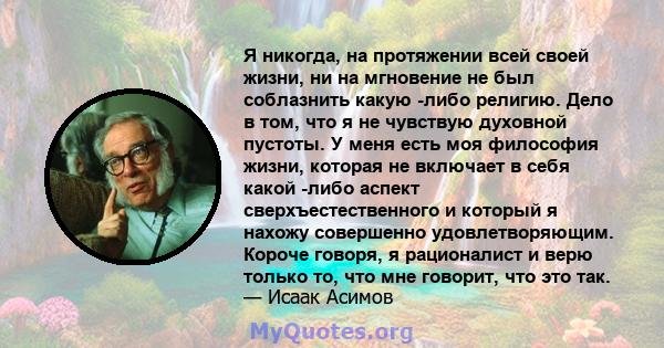 Я никогда, на протяжении всей своей жизни, ни на мгновение не был соблазнить какую -либо религию. Дело в том, что я не чувствую духовной пустоты. У меня есть моя философия жизни, которая не включает в себя какой -либо