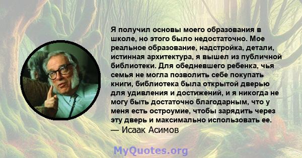 Я получил основы моего образования в школе, но этого было недостаточно. Мое реальное образование, надстройка, детали, истинная архитектура, я вышел из публичной библиотеки. Для обедневшего ребенка, чья семья не могла