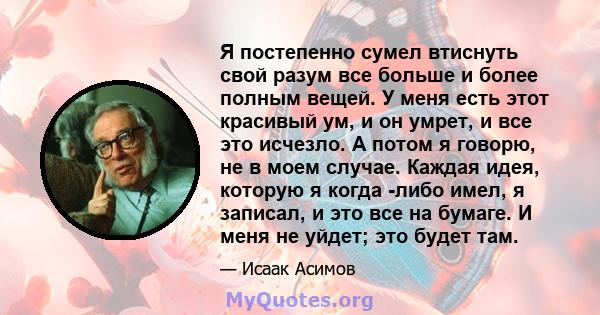 Я постепенно сумел втиснуть свой разум все больше и более полным вещей. У меня есть этот красивый ум, и он умрет, и все это исчезло. А потом я говорю, не в моем случае. Каждая идея, которую я когда -либо имел, я