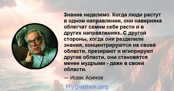 Знание неделимо. Когда люди растут в одном направлении, они наверняка облегчат самим себе расти и в других направлениях. С другой стороны, когда они разделили знания, концентрируются на своей области, презирают и