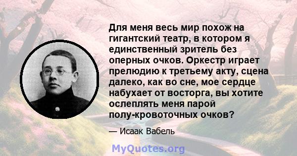 Для меня весь мир похож на гигантский театр, в котором я единственный зритель без оперных очков. Оркестр играет прелюдию к третьему акту, сцена далеко, как во сне, мое сердце набухает от восторга, вы хотите ослеплять