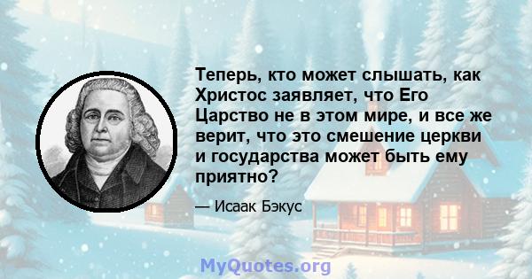 Теперь, кто может слышать, как Христос заявляет, что Его Царство не в этом мире, и все же верит, что это смешение церкви и государства может быть ему приятно?