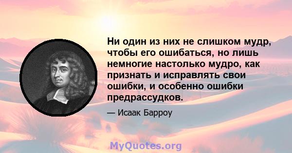 Ни один из них не слишком мудр, чтобы его ошибаться, но лишь немногие настолько мудро, как признать и исправлять свои ошибки, и особенно ошибки предрассудков.