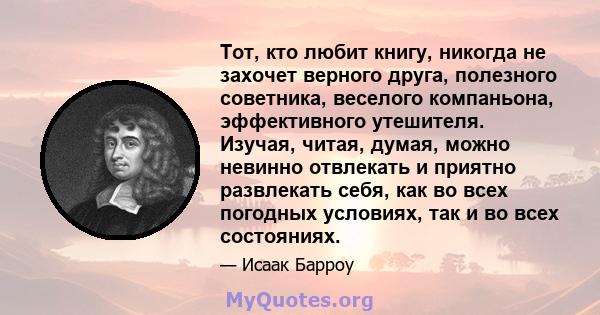 Тот, кто любит книгу, никогда не захочет верного друга, полезного советника, веселого компаньона, эффективного утешителя. Изучая, читая, думая, можно невинно отвлекать и приятно развлекать себя, как во всех погодных