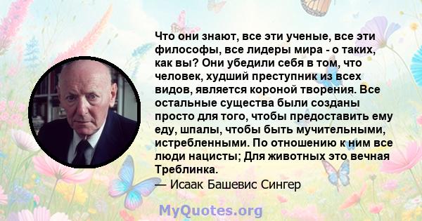 Что они знают, все эти ученые, все эти философы, все лидеры мира - о таких, как вы? Они убедили себя в том, что человек, худший преступник из всех видов, является короной творения. Все остальные существа были созданы