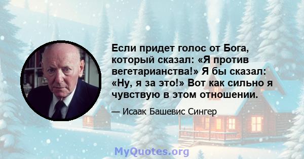 Если придет голос от Бога, который сказал: «Я против вегетарианства!» Я бы сказал: «Ну, я за это!» Вот как сильно я чувствую в этом отношении.