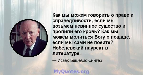 Как мы можем говорить о праве и справедливости, если мы возьмем невинное существо и пролили его кровь? Как мы можем молиться Богу о пощаде, если мы сами не поейте? Нобелевский лауреат в литературе.