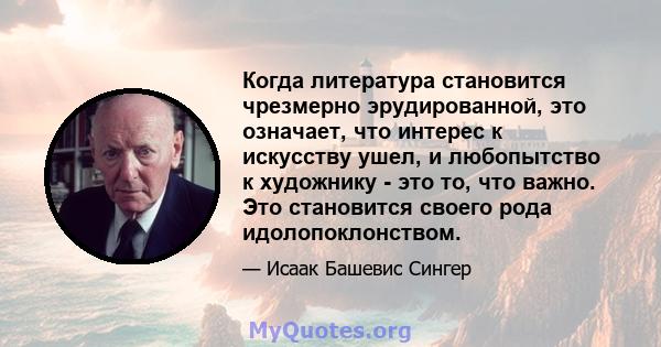 Когда литература становится чрезмерно эрудированной, это означает, что интерес к искусству ушел, и любопытство к художнику - это то, что важно. Это становится своего рода идолопоклонством.