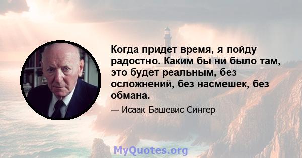 Когда придет время, я пойду радостно. Каким бы ни было там, это будет реальным, без осложнений, без насмешек, без обмана.