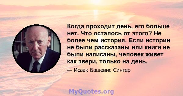 Когда проходит день, его больше нет. Что осталось от этого? Не более чем история. Если истории не были рассказаны или книги не были написаны, человек живет как звери, только на день.