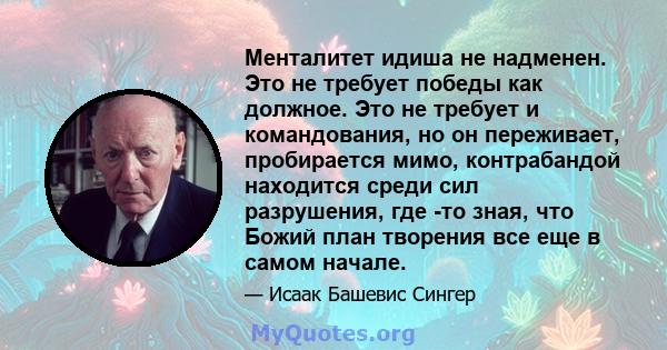 Менталитет идиша не надменен. Это не требует победы как должное. Это не требует и командования, но он переживает, пробирается мимо, контрабандой находится среди сил разрушения, где -то зная, что Божий план творения все