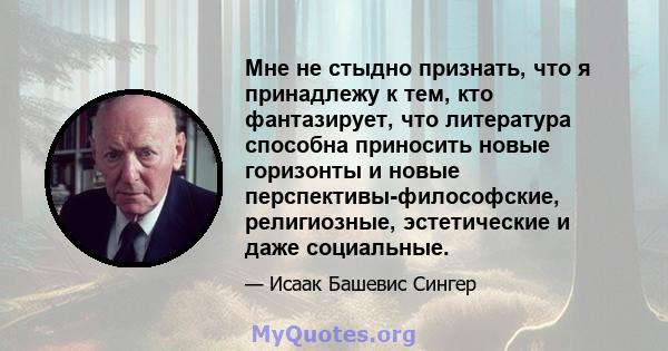 Мне не стыдно признать, что я принадлежу к тем, кто фантазирует, что литература способна приносить новые горизонты и новые перспективы-философские, религиозные, эстетические и даже социальные.