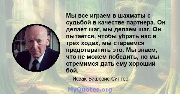 Мы все играем в шахматы с судьбой в качестве партнера. Он делает шаг, мы делаем шаг. Он пытается, чтобы убрать нас в трех ходах, мы стараемся предотвратить это. Мы знаем, что не можем победить, но мы стремимся дать ему