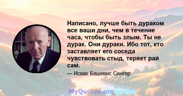 Написано, лучше быть дураком все ваши дни, чем в течение часа, чтобы быть злым. Ты не дурак. Они дураки. Ибо тот, кто заставляет его соседа чувствовать стыд, теряет рай сам.