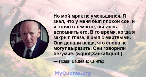 Но мой мрак не уменьшился. Я знал, что у меня был плохой сон, и я стоял в темноте, пытаясь вспомнить его. В то время, когда я закрыл глаза, я был с мертвыми. Они делали вещи, что слова не могут выразить. Они говорили