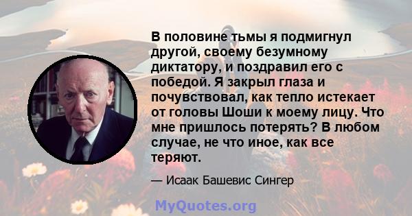 В половине тьмы я подмигнул другой, своему безумному диктатору, и поздравил его с победой. Я закрыл глаза и почувствовал, как тепло истекает от головы Шоши к моему лицу. Что мне пришлось потерять? В любом случае, не что 