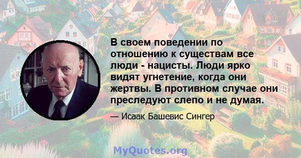 В своем поведении по отношению к существам все люди - нацисты. Люди ярко видят угнетение, когда они жертвы. В противном случае они преследуют слепо и не думая.