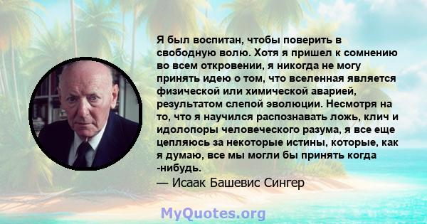 Я был воспитан, чтобы поверить в свободную волю. Хотя я пришел к сомнению во всем откровении, я никогда не могу принять идею о том, что вселенная является физической или химической аварией, результатом слепой эволюции.