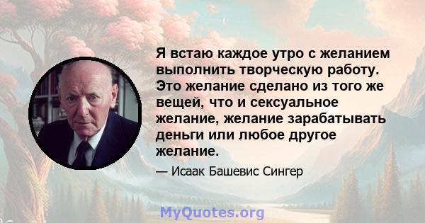 Я встаю каждое утро с желанием выполнить творческую работу. Это желание сделано из того же вещей, что и сексуальное желание, желание зарабатывать деньги или любое другое желание.