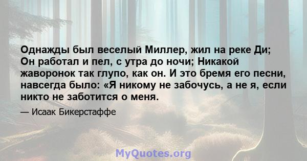 Однажды был веселый Миллер, жил на реке Ди; Он работал и пел, с утра до ночи; Никакой жаворонок так глупо, как он. И это бремя его песни, навсегда было: «Я никому не забочусь, а не я, если никто не заботится о меня.