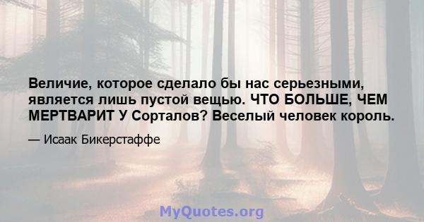 Величие, которое сделало бы нас серьезными, является лишь пустой вещью. ЧТО БОЛЬШЕ, ЧЕМ МЕРТВАРИТ У Сорталов? Веселый человек король.